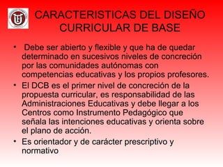 CARACTERISTICAS DEL DISEÑO
CURRICULAR DE BASE
• Debe ser abierto y flexible y que ha de quedar
determinado en sucesivos niveles de concreción
por las comunidades autónomas con
competencias educativas y los propios profesores.
• El DCB es el primer nivel de concreción de la
propuesta curricular, es responsabilidad de las
Administraciones Educativas y debe llegar a los
Centros como Instrumento Pedagógico que
señala las intenciones educativas y orienta sobre
el plano de acción.
• Es orientador y de carácter prescriptivo y
normativo
 
