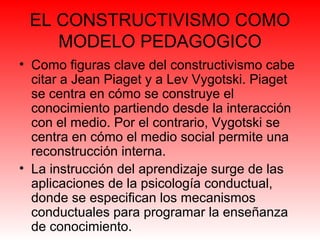 EL CONSTRUCTIVISMO COMO
MODELO PEDAGOGICO
• Como figuras clave del constructivismo cabe
citar a Jean Piaget y a Lev Vygotski. Piaget
se centra en cómo se construye el
conocimiento partiendo desde la interacción
con el medio. Por el contrario, Vygotski se
centra en cómo el medio social permite una
reconstrucción interna.
• La instrucción del aprendizaje surge de las
aplicaciones de la psicología conductual,
donde se especifican los mecanismos
conductuales para programar la enseñanza
de conocimiento.
 