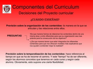 Componentes del Curriculum
Decisiones del Proyecto curricular
¿Cuándo enseñar?
Previsión sobre la organización de los contenidos: la manera en la que se
articulan y las relaciones entre ellos.
PREGUNTAS
•De que manera hemos de relacionar los contenidos dentro de una
misma área y entre diferentes para que su organización sea mas
potente para la consecución de los objetivos?
•¿De que manera tienen que estar integrados los diferentes
contenidos para que nos ofrezcan modelos más explicativos que
nos ayuden a entender mejor la realidad?
Previsión sobre la temporalización de los contenidos: hace referencia al
tiempo en que se ha de recorrer el camino. Y este "tiempo" ha de ser diferente,
según los alumnos concretos que tenemos en cada curso y según cada
alumno. Obviamente, esto supone una cierta flexibilidad.
 