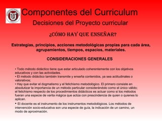 Componentes del Curriculum
Decisiones del Proyecto curricular
¿Cómo hay Que enseñar?
Estrategias, principios, acciones metodológicas propias para cada área,
agrupamientos, tiempos, espacios, materiales.
CONSIDERACIONES GENERALES
• Todo método didáctico tiene que estar articulado coherentemente con los objetivos
educativos y con las actividades.
• El método didáctico también transmite y enseña contenidos, ya sea actitudinales o
valorativos;
• Hay que evitar el dogmatismo y el fetichismo metodológico. El primero consiste en
absolutizar la importancia de un método particular considerándolo como el único válido;
el fetichismo respecto de los procedimientos didácticos es actuar como si los métodos
fueran una especie de varita mágica que actúa con prescindencia de quien o quienes lo
aplican.
• El docente es el instrumento de los instrumentos metodológicos. Los métodos de
intervención socio-educativa son una especie de guía, la indicación de un camino, un
modo de aproximación.
 