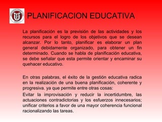 PLANIFICACION EDUCATIVA
La  planificación  es  la  previsión  de  las  actividades  y  los 
recursos  para  el  logro  de  los  objetivos  que  se  desean 
alcanzar.  Por  lo  tanto,  planificar  es  elaborar  un  plan 
general  debidamente  organizado,  para  obtener  un  fin 
determinado. Cuando se habla de planificación educativa, 
se debe señalar que esta permite orientar y encaminar su 
quehacer educativo. 
En  otras  palabras, el  éxito  de  la gestión  educativa  radica 
en  la  realización  de  una  buena  planificación,  coherente  y 
progresiva. ya que permite entre otras cosas:
Evitar  la  improvisación  y  reducir  la  incertidumbre,  las 
actuaciones  contradictorias  y  los  esfuerzos  innecesarios; 
unificar criterios a favor de una mayor coherencia funcional 
racionalizando las tareas.
 