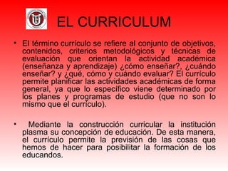 EL CURRICULUM
• El término currículo se refiere al conjunto de objetivos, 
contenidos,  criterios  metodológicos  y  técnicas  de 
evaluación  que  orientan  la  actividad  académica 
(enseñanza y aprendizaje) ¿cómo enseñar?, ¿cuándo 
enseñar? y ¿qué, cómo y cuándo evaluar? El currículo 
permite planificar las actividades académicas de forma 
general,  ya  que  lo  específico  viene  determinado  por 
los  planes  y  programas  de  estudio  (que  no  son  lo 
mismo que el currículo).
•   Mediante  la  construcción  curricular  la  institución 
plasma su concepción de educación. De esta manera, 
el  currículo  permite  la  previsión  de  las  cosas  que 
hemos  de  hacer  para  posibilitar  la  formación  de  los 
educandos.
 