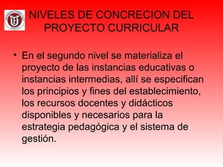 NIVELES DE CONCRECION DEL
PROYECTO CURRICULAR
• En el segundo nivel se materializa el
proyecto de las instancias educativas o
instancias intermedias, allí se especifican
los principios y fines del establecimiento,
los recursos docentes y didácticos
disponibles y necesarios para la
estrategia pedagógica y el sistema de
gestión.
 
