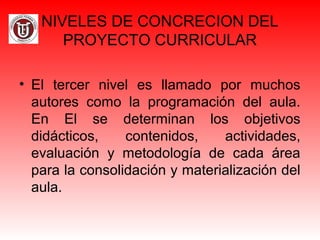 NIVELES DE CONCRECION DEL
PROYECTO CURRICULAR
• El tercer nivel es llamado por muchos
autores como la programación del aula.
En El se determinan los objetivos
didácticos, contenidos, actividades,
evaluación y metodología de cada área
para la consolidación y materialización del
aula.
 