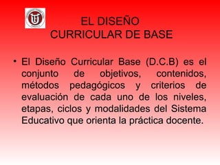 EL DISEÑO
CURRICULAR DE BASE
• El Diseño Curricular Base (D.C.B) es el
conjunto de objetivos, contenidos,
métodos pedagógicos y criterios de
evaluación de cada uno de los niveles,
etapas, ciclos y modalidades del Sistema
Educativo que orienta la práctica docente.
 