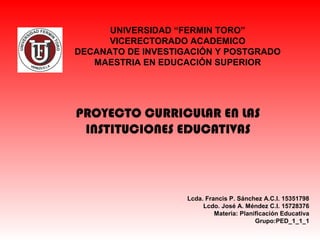  
UNIVERSIDAD “FERMIN TORO”
VICERECTORADO ACADEMICO
DECANATO DE INVESTIGACIÓN Y POSTGRADO
MAESTRIA EN EDUCACIÓN SUPERIOR
Lcda. Francis P. Sánchez A.C.I. 15351798
Lcdo. José A. Méndez C.I. 15728376
Materia: Planificación Educativa
Grupo:PED_1_1_1
PROYECTO CURRICULAR EN LAS
INSTITUCIONES EDUCATIVAS
 