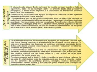 • El educando debe adquirir. Dentro del marco del modelo curricular, cuando se habla de
capacidades, éstas no se restringen (como se entiende desde otras perspectivas
pedagógicas), a temas de una asignatura o al conocimiento de determinadas disciplinas
dentro de un plan de estudios.
• En la educación, los contenidos se agrupan en asignaturas, conforme a la idea vigente de
las ciencias y disciplinas que se aprenden
• . En esta etapa se trata de agrupar los contenidos en áreas de aprendizaje, dentro de las
cuales (como unidades epistemológicas) se articulan y estructuran todos los contenidos de
aprendizaje. Hechos conceptos sistemas conceptuales. Procedimental: métodos, técnicas,
procedimientos, estrategias, entre otros. Actitudinal: valores, normas. Dependiendo de cada
área se estructuran los contenidos. Se tiene en cuenta lo fundamentado en las disciplinas,
prácticamente sólo con el aprendizaje de capacidades cognitivas.
¿QUÉHAYQUE
ENSEÑAR?
• En la educación tradicional, los contenidos se agrupaban en asignaturas, conforme a la
idea vigente de darle preeminencia a las ciencias y disciplinas que hay que aprender. En
esta nueva propuesta se trata de agrupar los contenidos en áreas de aprendizaje, dentro
de las cuales (como unidades epistemológicas) se articulan y estructuran en todos los
contenidos del aprendizaje.
• El procedimiento que se realiza que abra con una lectura de los objetivos generales y de
las etapas, e identificar para cada una de las áreas establecidas. O sea, buscar para cada
área aquellos objetivos que nos hacen referencia y nos facilitan las claves para
caracterizar y dar sentido a cada una.
• En este componente será la definición de los contenidos de aprendizaje de cada una de
las áreas. En este trabajo se ha de dar respuesta, para cada área, a la pregunta: ¿cuáles
son los contenidos de aprendizaje (hechos, conceptos, sistemas conceptuales,
procedimientos, valores, normas y actitudes) que puedo enseñar para conseguir los
objetivos previstos en esta área.
¿CUÁNDOHAYQUE
ENSEÑAR?
 