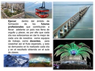 Ejercer dentro del ámbito de
formación de los futuros
profesionales que contribuirán a
llevar adelante un país nos llena de
orgullo y placer, es por ello que cada
día nos esforzamos en dar lo mejor de
cada uno de nosotros como equipos
de trabajo, como docentes, para
cosechar así el fruto esperado, y esto
se demuestra en lo realizado cada día
y en el resultado obtenido en el aula
de clases.
 