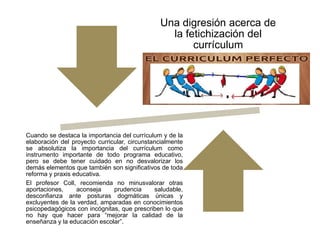 Una digresión acerca de
la fetichización del
currículum
Cuando se destaca la importancia del currículum y de la
elaboración del proyecto curricular, circunstancialmente
se absolutiza la importancia del currículum como
instrumento importante de todo programa educativo,
pero se debe tener cuidado en no desvalorizar los
demás elementos que también son significativos de toda
reforma y praxis educativa.
El profesor Coll, recomienda no minusvalorar otras
aportaciones, aconseja prudencia saludable,
desconfianza ante posturas dogmáticas únicas y
excluyentes de la verdad, amparadas en conocimientos
psicopedagógicos con incógnitas, que prescriben lo que
no hay que hacer para “mejorar la calidad de la
enseñanza y la educación escolar”.
 