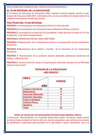 EDUCA AL NIÑO POR EL CAMINO DEL BIEN, Y AÚN DE VIEJO NO SE APARTARÁ DE EL.

EL PLAN DECENAL DE LA EDUCACION
El ministerio de Educacion en Noviembre 2006, mediante consulta popular aprobó el plan
decenal de Educacion 2006-2015 definiendo entre una de sus políticas el mejoramiento de la
calidad de la educación en este plan preciso.

POLITICAS DEL PLAN DECENAL
POLITICA 1. Universalización de la Educación Infantil 0-5 años de edad
POLITICA 2.Universalización de la Educación General Basica de Primero a Decimo.
POLITICA 3. Incremento de la matricula en el bachillerato hasta alcanzar al menos el 75 % de
la población en la edad correspondiente.
POLITICA 4. ERRADICACION DEL ANALFABETISMO.
POLITICA 5. Mejoramiento de la infraestructura física y el equipamiento de las Instituciones
Educativas.

POLITICA 6.Mejoramiento de la calidad y equidad            de la Educacion de las Instituciones
Educativas.

POLITICA 7. Revalorización de la profesión docente desarrollo profesional condiciones de
trabajo y calidad de vida.

POLITICA 8. Aumento del 0.5% anual en la participación del sector educativo en el PIB hasta
alcanzar menos el 6%.

                                  PENSUM DE LA EDUCACION
                                       AÑO BÁSICO

                   AREA
                                                            HORAS
                                          AÑO
                   Lengua Literatura                            10
                   Matemática                                    6
                   Ciencias Naturales                            4
                   Estudios Sociales                             4
                   Cultura Estética                              3
                   Cultura Física                                2
                   Optativa                                      1
                   Total                                        30


        PERFIL DE SALIDA DE LOS ESTUDIANTES DE EDUCACION GENERAL BASICA.
La Educación General Básica en el Ecuador abarca diez niveles de estudio, desde primero
de básica hasta completar el decimo año con jóvenes preparados para continuar los estudios
de bachillerato y preparados para participar en la vida política –social, conscientes de su rol
 