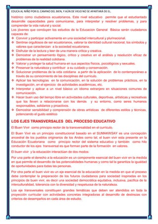 EDUCA AL NIÑO POR EL CAMINO DEL BIEN, Y AÚN DE VIEJO NO SE APARTARÁ DE EL.

histórico como ciudadanos ecuatorianos. Este nivel educativo permite que el estudiantado
desarrolle capacidades para comunicarse, para interpretar y resolver problemas, y para
comprender la vida natural y social.
Los jóvenes que concluyen los estudios de la Educacion General Básica serán ciudadanos
capaces de:
 Convivir y participar activamente en una sociedad intercultural y plurinacional.
 Sentirse orgullosos de ser ecuatorianos, valorar la identidad cultural nacional, los símbolos y
    valores que caracterizan a la sociedad ecuatoriana.
 Disfrutar de la lectura y leer de una manera crítica y creativa.
 Demostrar un pensamiento lógico, crítico y creativo en el análisis y resolución eficaz de
    problemas de la realidad cotidiana.
 Valorar y proteger la salud humana en sus aspectos físicos, psicológicos y sexuales.
 Preservar la naturaleza y contribuir a su cuidado y conservación.
 Solucionar problemas de la vida cotidiana a partir de la aplicación de lo contemporáneo a
    través de su conocimiento de las disciplinas del currículo.
 Aplicar las tecnologías en la comunicación, en la solución de problemas prácticos, en la
    investigación, en el ejercicio de actividades académicas, etc.
 Interpretar y aplicar a un nivel básico un idioma extranjero en situaciones comunes de
    comunicación.
 Hacer buen uso del tiempo libre en actividades culturales, deportivas, artísticas y recreativas
    que los lleven a relacionarse con los demás y su entorno, como seres humanos
    responsables, solidarios y proactivos.
 Demostrar sensibilidad y comprensión de obras artísticas de diferentes estilos y técnicas,
    potenciando el gusto estético

LOS EJES TRANSVERSALES DEL PROCESO EDUCATIVO
El Buen Vivir como principio rector de la transversalidad en el currículo.
El Buen Vivir es un principio constitucional basado en el SUMAKWSAY es una concepción
ancestral de los pueblos originarios de los Andes como tal, el buen vivir esta presente en la
Educación Ecuatoriana como principio rector del sistema educativo y también como hilo
conductor de los ejes transversal es que forman parte de la formación en valores.
El buen vivir y la educación interactúan de dos modos:
Por una parte el derecho a la educación es un componente esencial del buen vivir en la medida
en que permite el desarrollo de las potencialidades humanas y como tal la garantiza la igualdad
de oportunidades para todas las personas.
Por otra parte el buen vivir es un eje esencial de la educación en la medida en que el proceso
debe contemplar la preparación de los futuros ciudadanos para sociedad inspiradas en los
principios de buen vivir, es decir una sociedad democrática equitativa, inclusiva, pacifica de la
interculturalidad, tolerancia con la diversidad y respetuosa de la naturaleza.
Loa eje transversales constituyen grandes temáticas que deben ser atendidos en toda la
proyección curricular con actividades concretas integradoras al desarrollo de destrezas con
criterios de desempeños en cada área de estudio.
 