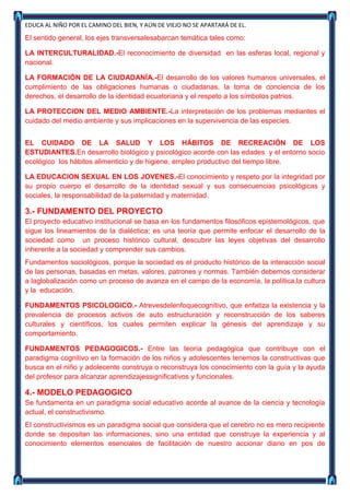 EDUCA AL NIÑO POR EL CAMINO DEL BIEN, Y AÚN DE VIEJO NO SE APARTARÁ DE EL.

El sentido general, los ejes transversalesabarcan temática tales como:

LA INTERCULTURALIDAD.-El reconocimiento de diversidad en las esferas local, regional y
nacional.

LA FORMACIÓN DE LA CIUDADANÍA.-El desarrollo de los valores humanos universales, el
cumplimiento de las obligaciones humanas o ciudadanas, la toma de conciencia de los
derechos, el desarrollo de la identidad ecuatoriana y el respeto a los símbolos patrios.

LA PROTECCION DEL MEDIO AMBIENTE.-La interpretación de los problemas mediantes el
cuidado del medio ambiente y sus implicaciones en la supervivencia de las especies.


EL CUIDADO DE LA SALUD Y LOS HÁBITOS DE RECREACIÓN DE LOS
ESTUDIANTES.En desarrollo biológico y psicológico acorde con las edades y el entorno socio
ecológico los hábitos alimenticio y de higiene, empleo productivo del tiempo libre.

LA EDUCACION SEXUAL EN LOS JOVENES.-El conocimiento y respeto por la integridad por
su propio cuerpo el desarrollo de la identidad sexual y sus consecuencias psicológicas y
sociales, la responsabilidad de la paternidad y maternidad.

3.- FUNDAMENTO DEL PROYECTO
El proyecto educativo institucional se basa en los fundamentos filosóficos epistemológicos, que
sigue los lineamientos de la dialéctica; es una teoría que permite enfocar el desarrollo de la
sociedad como un proceso histórico cultural, descubrir las leyes objetivas del desarrollo
inherente a la sociedad y comprender sus cambios.
Fundamentos sociológicos, porque la sociedad es el producto histórico de la interacción social
de las personas, basadas en metas, valores, patrones y normas. También debemos considerar
a laglobalización como un proceso de avanza en el campo de la economía, la política,la cultura
y la educación.

FUNDAMENTOS PSICOLOGICO.- Atrevesdelenfoquecognitivo, que enfatiza la existencia y la
prevalencia de procesos activos de auto estructuración y reconstrucción de los saberes
culturales y científicos, los cuales permiten explicar la génesis del aprendizaje y su
comportamiento.

FUNDAMENTOS PEDAGOGICOS.- Entre las teoría pedagógica que contribuye con el
paradigma cognitivo en la formación de los niños y adolescentes tenemos la constructivas que
busca en el niño y adolecente construya o reconstruya los conocimiento con la guía y la ayuda
del profesor para alcanzar aprendizajessignificativos y funcionales.

4.- MODELO PEDAGOGICO
Se fundamenta en un paradigma social educativo acorde al avance de la ciencia y tecnología
actual, el constructivismo.
El constructivismos es un paradigma social que considera que el cerebro no es mero recipiente
donde se depositan las informaciones, sino una entidad que construye la experiencia y al
conocimiento elementos esenciales de facilitación de nuestro accionar diario en pos de
 