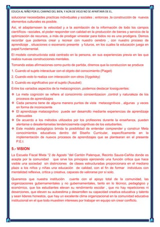 EDUCA AL NIÑO POR EL CAMINO DEL BIEN, Y AÚN DE VIEJO NO SE APARTARÁ DE EL.

solucionar necesidades practicas individuales y sociales ; entonces ,la construcción de nuevos
elementos culturales es posible.
Así, el adaptarnosen la velocidad y a la asimilación de la información de todo los campos
científicos –sociales, el poder responder con calidad en la producción de bienes y servicio de la
optimización de recursos, a más de prodigar viniestar para todos no es una prodigera. Demos
recordar que podemos crear y recrear con nuestro cerebro , con nuestro proceso de
aprendizaje , situaciones o escenario presente y futuros, en los cuales la educación juega en
papel fundamental.
El modelo constructivista está centrado en la persona, en sus experiencias previa en las que
realiza nuevas construcciones mentales.
Tomando estas afirmaciones como punto de partida, diremos que la constuccion se produce
1. Cuando el sujeto interactuar con el objeto del conocimiento (Piaget)
2. Cuando esto lo realiza con interacción con otros (Vygotsky)
3. Cuando es significativo por el sujeto (Ausubel)
Entre los variados aspectos de la metacognicion, podemos destacar lossiguientes:
 La meta cognición se refiere al conociminto consientizacion ,control y naturaleza de los
  procesos de aprendizajes
 Cada persona tiene de alguna manera puntos de vista metacognitivos , algunas y veces
  en forma de inconsciente
 El aprendizaje matacognitivo puede ser desarrollo mediante experiencias de aprendizaje
  adecuadas
 De acuerdo a los métodos utilizados por los profesores durante la enseñanza, pueden
  alentarse o desalentarselas tendenciasmeta cognitivas de los estudiantes.
 Este modelo pedagógico brinda la posibilidad de entender comprender y construir Meta
  conocimientos educativos dentro del Diseño Curricular, específicamente en la
  implementación de nuevos procesos de aprendizajes que se plantearan en el presente
  P.E.I.

5.- VISION
La Escuela Fiscal Mixta “2 de Agosto “del Cantón Palenque, Recinto Sauce-Cañita donde es
acepta por la comunidad que sirve los principios ejerciendo una función critica que hace
visible una sociedad sin distinciones de clases estructuradas proporcionara en el mediano
plazo a los niños y niñas una educación de calidad, con el fin de formar individuos con
mentalidad reflexiva, critica y creativa, capaces de valorarse por sí solo.

Queremos que nuestra institución          cuente con el apoyo total de la comunidad, las
organizaciones gubernamentales y no gubernamentales, tanto en lo técnico, pedagógico y
económico, que los estudiantes elevan su rendimiento escolar , que no hay repeticiones ni
deserciones, que eleven su autoestima y desarrollen su capacidad creativa educativa y talento
y sean lideres honestos, que hay un excelente clima organizacional en la comunidad educativa
institucional en el que todo muestren intereses por trabajar en equipo sin crear conflicto.
 