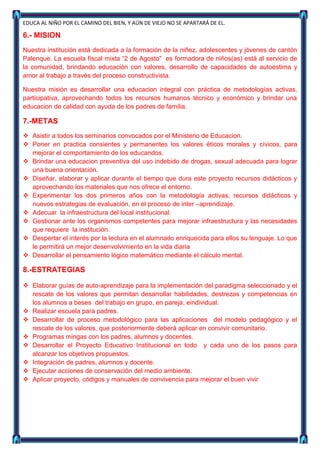 EDUCA AL NIÑO POR EL CAMINO DEL BIEN, Y AÚN DE VIEJO NO SE APARTARÁ DE EL.

6.- MISION
Nuestra institución está dedicada a la formación de la niñez, adolescentes y jóvenes de cantón
Palenque. La escuela fiscal mixta “2 de Agosto” es formadora de niños(as) está al servicio de
la comunidad, brindando educación con valores, desarrollo de capacidades de autoestima y
amor al trabajo a través del proceso constructivista.

Nuestra misión es desarrollar una educacion integral con práctica de metodologías activas,
participativa, aprovechando todos los recursos humanos técnico y económico y brindar una
educacion de calidad con ayuda de los padres de familia.

7.-METAS
 Asistir a todos los seminarios convocados por el Ministerio de Educacion.
 Poner en practica consientes y permanentes los valores éticos morales y cívicos, para
  mejorar el comportamiento de los educandos.
 Brindar una educacion preventiva del uso indebido de drogas, sexual adecuada para lograr
  una buena orientación.
 Diseñar, elaborar y aplicar durante el tiempo que dura este proyecto recursos didácticos y
  aprovechando los materiales que nos ofrece el entorno.
 Experimentar los dos primeros años con la metodología activas, recursos didácticos y
  nuevos estrategias de evaluación, en el proceso de inter –aprendizaje.
 Adecuar la infraestructura del local institucional.
 Gestionar ante los organismos competentes para mejorar infraestructura y las necesidades
  que requiere la institución.
 Despertar el interés por la lectura en el alumnado enriquecida para ellos su lenguaje. Lo que
  le permitirá un mejor desenvolvimiento en la vida diaria
 Desarrollar el pensamiento lógico matemático mediante el cálculo mental.

8.-ESTRATEGIAS

 Elaborar guías de auto-aprendizaje para la implementación del paradigma seleccionado y el
  rescate de los valores que permitan desarrollar habilidades, destrezas y competencias en
  los alumnos a beses del trabajo en grupo, en pareja, eindividual.
 Realizar escuela para padres.
 Desarrollar de proceso metodológico para las aplicaciones del modelo pedagógico y el
  rescate de los valores, que posteriormente deberá aplicar en convivir comunitario.
 Programas mingas con los padres, alumnos y docentes.
 Desarrollar el Proyecto Educativo Institucional en todo y cada uno de los pasos para
  alcanzar los objetivos propuestos.
 Integración de padres, alumnos y docente.
 Ejecutar acciones de conservación del medio ambiente.
 Aplicar proyecto, códigos y manuales de convivencia para mejorar el buen vivir
 