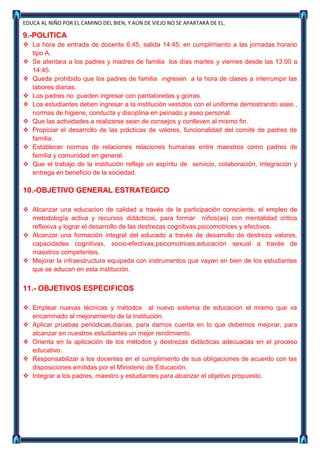 EDUCA AL NIÑO POR EL CAMINO DEL BIEN, Y AÚN DE VIEJO NO SE APARTARÁ DE EL.

9.-POLITICA
 La hora de entrada de docente 6:45, salida 14:45; en cumplimiento a las jornadas horario
  tipo A.
 Se atentara a los padres y madres de familia los días martes y viernes desde las 13:00 a
  14:45.
 Queda prohibido que los padres de familia ingresen a la hora de clases a interrumpir las
  labores diarias.
 Los padres no pueden ingresar con pantalonetas y gorras.
 Los estudiantes deben ingresar a la institución vestidos con el uniforme demostrando aseo ,
  normas de higiene, conducta y disciplina en peinado y aseo personal.
 Que las actividades a realizarse sean de consejos y conlleven al mismo fin.
 Propiciar el desarrollo de las prácticas de valores, funcionalidad del comité de padres de
  familia.
 Establecer normas de relaciones relaciones humanas entre maestros como padres de
  familia y comunidad en general.
 Que el trabajo de la institución refleje un espíritu de servicio, colaboración, integración y
  entrega en beneficio de la sociedad.

10.-OBJETIVO GENERAL ESTRATEGICO

 Alcanzar una educacion de calidad a través de la participación consciente, el empleo de
  metodología activa y recursos didácticos, para formar niños(as) con mentalidad critica
  reflexiva y lograr el desarrollo de las destrezas cognitivas,psicomotrices y efectivos.
 Alcanzar una formación integral del educado a través de desarrollo de destreza valores,
  capacidades cognitivas, socio-efectivas,psicomotrices,educación sexual a través de
  maestros competentes.
 Mejorar la infraestructura equipada con instrumentos que vayan en bien de los estudiantes
  que se educan en esta institución.


11.- OBJETIVOS ESPECIFICOS

 Emplear nuevas técnicas y métodos al nuevo sistema de educacion el mismo que va
  encaminado al mejoramiento de la institución.
 Aplicar pruebas periódicas,diarias, para darnos cuenta en lo que debemos mejorar, para
  alcanzar en nuestros estudiantes un mejor rendimiento.
 Orienta en la aplicación de los métodos y destrezas didácticas adecuadas en el proceso
  educativo.
 Responsabilizar a los docentes en el cumplimiento de sus obligaciones de acuerdo con las
  disposiciones emitidas por el Ministerio de Educación.
 Integrar a los padres, maestro y estudiantes para alcanzar el objetivo propuesto.
 