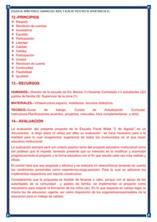 EDUCA AL NIÑO POR EL CAMINO DEL BIEN, Y AÚN DE VIEJO NO SE APARTARÁ DE EL.

12.-PRINCIPIOS
   Respeto
   Rendición de cuentas
   Autoestima
   Equidad
   Participación
   Libertad
   Calidad
   Calidez
   Participación
   Unidad
   Rendición de cuenta
   Continuidad
   Flexibilidad
   Igualdad

13.- RECURSOS

HUMANOS.- Director de la escuela de Ed. Básica (1) Docente Contratado (1) estudiantes (22)
padres de familia (9) Supervisor de la zona (1).

MATERIALES.- Infraestructura,espacio, mobiliarios, recursos didácticos.

TECNICO.-Guías           de     trabajo,     Cursos      de       Actualización    Curricular,
Instructivos,Planificaciones,acuerdos, proyectos, manuales, hora complementarias y otros.

14.- AVALUACION

La evaluación del presente proyecto de la Escuela Fiscal Mixta “2 de Agosto” es un
documentos a largo plazo (5 años) por ellos su evaluación se hace necesario para a la
realidad para lo cual acogeremos sugerencia de todos los involucrados en el que hacer
educativo institucional.
La evaluación siempre será con criterio positivo tanto del proyecto educativo institucional como
del profesor que lo imparte, teniendo presente que su intención es la modificar y acomodar
progresivamente el proyecto y la forma educativa con el fin que resulta cada vez más realista y
eficaz.
El control hará que sea aceptada y efectiva y se realizará sin desconfianza teniendo en cuenta
las condiciones personales como experiencia,cargo,posición. Para lo cual se aplicaran los
implementos respectivos con espíritu constructivo.
Consideramos que la propuesta es factible de llevarse a cabo, porque con el apoyo de las
autoridades de la comunidad y padres de familia, se implementan el proyecto como
mecanismo para mejorar la formación de los niños (as). En lo que respecta en campo legal, la
misma ley de educacion vigente, así como disposición de los organismosresponsables de la
educacion para un trabajo de calidad.
 