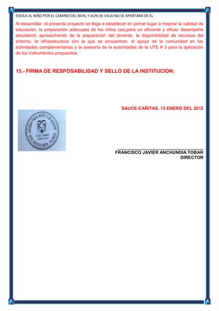 EDUCA AL NIÑO POR EL CAMINO DEL BIEN, Y AÚN DE VIEJO NO SE APARTARÁ DE EL.

Al desarrollar el presenta proyecto se llega a establecer en primer lugar a mejorar la calidad de
educación, la preparación adecuada de los niños (as),para un eficiente y eficaz desempeño
estudiantil; aprovechando de la preparación del docente, la disponibilidad de recursos del
entorno, la infraestructura con la que se encuentran, el apoyo de la comunidad en las
actividades complementarias y la asesoría de la autoridades de la UTE # 3 para la aplicación
de los instrumentos propuestos.



15.- FIRMA DE RESPOSABILIDAD Y SELLO DE LA INSTITUCION:




                                                        SAUCE-CAÑITAS, 13 ENERO DEL 2012




                                                      ______________________________
                                                     FRANCISCO JAVIER ANCHUNDIA TOBAR
                                                                            DIRECTOR
 
