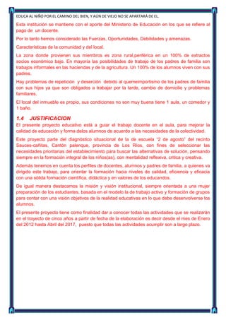 EDUCA AL NIÑO POR EL CAMINO DEL BIEN, Y AÚN DE VIEJO NO SE APARTARÁ DE EL.

Esta institución se mantiene con el aporte del Ministerio de Educación en los que se refiere al
pago de un docente.
Por lo tanto hemos considerado las Fuerzas, Oportunidades, Debilidades y amenazas.
Características de la comunidad y del local.
La zona donde provienen sus miembros es zona rural,periférica en un 100% de extractos
socios económico bajo. En mayoría las posibilidades de trabajo de los padres de familia son
trabajos informales en las haciendas y de la agricultura. Un 100% de los alumnos viven con sus
padres.
Hay problemas de repetición y deserción debido al quemeimportismo de los padres de familia
con sus hijos ya que son obligados a trabajar por la tarde, cambio de domicilio y problemas
familiares.
El local del inmueble es propio, sus condiciones no son muy buena tiene 1 aula, un comedor y
1 baño.

1.4   JUSTIFICACION
El presente proyecto educativo está a guiar el trabajo docente en el aula, para mejorar la
calidad de educación y forma delos alumnos de acuerdo a las necesidades de la colectividad.
Este proyecto parte del diagnóstico situacional de la de escuela “2 de agosto” del recinto
Sauces-cañitas, Cantón palenque, provincia de Los Ríos, con fines de seleccionar las
necesidades prioritarias del establecimiento para buscar las alternativas de solución, pensando
siempre en la formación integral de los niños(as), con mentalidad reflexiva, critica y creativa.
Además tenemos en cuenta los perfiles de docentes, alumnos y padres de familia, a quienes va
dirigido este trabajo, para orientar la formación hacia niveles de calidad, eficiencia y eficacia
con una sólida formación científica, didáctica y en valores de los educandos.
De igual manera destacamos la misión y visión institucional, siempre orientada a una mujer
preparación de los estudiantes, basada en el modelo la de trabajo activo y formación de grupos
para contar con una visión objetivos de la realidad educativas en lo que debe desenvolverse los
alumnos.
El presente proyecto tiene como finalidad dar a conocer todas las actividades que se realizarán
en el trayecto de cinco años a partir de fecha de la elaboración es decir desde el mes de Enero
del 2012 hasta Abril del 2017, puesto que todas las actividades acumplir son a largo plazo.
 