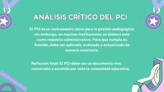 El PCI es un instrumento clave para la gestión pedagógica;
sin embargo, en muchas instituciones se elabora solo
como requisito administrativo. Para que cumpla su
función, debe ser aplicado, evaluado y actualizado de
manera constante.
ANÁLISIS CRÍTICO DEL PCI
ANÁLISIS CRÍTICO DEL PCI
Reflexión final: El PCI debe ser un documento vivo,
construido y asumido por toda la comunidad educativa.
 
