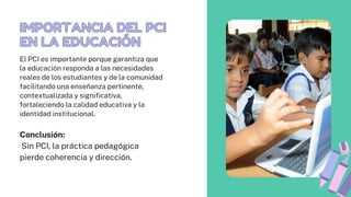 IMPORTANCIA DEL PCI
EN LA EDUCACIÓN
IMPORTANCIA DEL PCI
EN LA EDUCACIÓN
Conclusión:
Sin PCI, la práctica pedagógica
pierde coherencia y dirección.
El PCI es importante porque garantiza que
la educación responda a las necesidades
reales de los estudiantes y de la comunidad
facilitando una enseñanza pertinente,
contextualizada y significativa,
fortaleciendo la calidad educativa y la
identidad institucional.
 