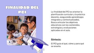 FINALIDAD DEL
PCI
FINALIDAD DEL
PCI La finalidad del PCI es orientar la
planificación curricular y la práctica
docente, asegurando aprendizajes
integrales y contextualizados.
Busca articular los objetivos
educativos con los contenidos,
estrategias y evaluaciones
aplicadas en el aula.
El PCI guía el qué, cómo y para qué
se enseña.
Síntesis:
 