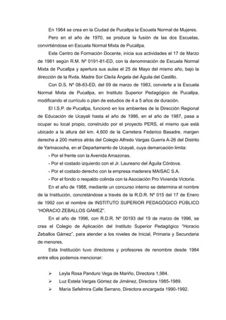 En 1964 se crea en la Ciudad de Pucallpa la Escuela Normal de Mujeres.
Pero en el año de 1970, se produce la fusión de las dos Escuelas,
convirtiéndose en Escuela Normal Mixta de Pucallpa.
Este Centro de Formación Docente, inicia sus actividades el 17 de Marzo
de 1981 según R.M. Nº 0191-81-ED, con la denominación de Escuela Normal
Mixta de Pucallpa y apertura sus aulas el 25 de Mayo del mismo año, bajo la
dirección de la Rvda. Madre Sor CleiIa Ángela del Águila del Castillo.
Con D.S. Nº 08-83-ED, del 09 de marzo de 1983, convierte a la Escuela
Normal Mixta de Pucallpa, en Instituto Superior Pedagógico de Pucallpa,
modificando el currículo o plan de estudios de 4 a 5 años de duración.
El I.S.P. de Pucallpa, funcionó en los ambientes de la Dirección Regional
de Educación de Ucayali hasta el año de 1986, en el año de 1987, pasa a
ocupar su local propio, construido por el proyecto PERS, el mismo que está
ubicado a la altura del km. 4,600 de la Carretera Federico Basadre, margen
derecha a 200 metros atrás del Colegio Alfredo Vargas Guerra A-26 del Distrito
de Yarinacocha, en el Departamento de Ucayali, cuya demarcación limita:
- Por el frente con la Avenida Amazonas.
- Por el costado izquierdo con el Jr. Laureano del Águila Córdova.
- Por el costado derecho con la empresa maderera MAISAC S.A.
- Por el fondo o respaldo colinda con la Asociación Pro Vivienda Victoria.
En el año de 1988, mediante un concurso interno se determina el nombre
de la Institución, concretándose a través de la R.D.R. Nº 015 del 17 de Enero
de 1992 con el nombre de INSTITUTO SUPERIOR PEDAGÒGICO PÙBLICO
“HORACIO ZEBALLOS GÀMEZ”.
En el año de 1996, con R.D.R. Nº 00193 del 19 de marzo de 1996, se
crea el Colegio de Aplicación del Instituto Superior Pedagógico “Horacio
Zeballos Gámez”, para atender a los niveles de Inicial, Primaria y Secundaria
de menores.
Esta Institución tuvo directores y profesores de renombre desde 1984
entre ellos podemos mencionar:
 Leyla Rosa Panduro Vega de Mariño, Directora 1,984.
 Luz Estela Vargas Gómez de Jiménez, Directora 1985-1989.
 María Sefelmira Calle Serrano, Directora encargada 1990-1992.
 