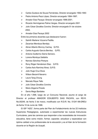  Carlos Gustavo de Souza Fernández, Director encargado 1992-1993
 Pedro Antonio Pezo López. Director encargado 1994-1997.
 Amador Sías Pacaya- Director encargado 1998-2001.
 Ricardo Hermógenes Palma Vargas. Director encargado 2001
 Julio César Zevallos Concha. Director encargado 01 de octubre
2002.
 Amador Sías Pacaya 2002
Entre los primeros docentes que destacaron fueron:
 Salvith Marlene Vizcarra Padilla.
 Zacarías Mendoza Berdejo.
 Abner Alberto Monroy Cachay Q.P.D.
 Carlos Augusto García Benítez. Q.PD.
 Antonio Guillermo Sierra Serrano.
 Lorena Montoya Saldaña
 Narciso Sánchez Pereyra
 Rony Róger Henderson Diaz. Q.P.D.
 Carlos Asís Ramírez Alvez. Q.P.D.
 Julio Hugo Cruz Doza
 Wilson Becerril Navarro
 Laura Tang Chung
 Marcelo Rique Tello
 Julio César Zevallos Concha
 Mario Zegarra Pinedo
 Denis Mego Bardales
En el año 1,998, luego de un Concurso Nacional, asume el cargo de
Director el profesor AMADOR EDILBERTO SIAS PACAYA, con RD.R.
No.00249, de fecha 3 de marzo, modificado con R.D.R. No. 01241-98-DREU
de fecha 10 de Junio de 1998.
El ISP “HZG”, forma parte del Plan de Fortalecimiento de los 22 Institutos
Superiores Pedagógicos, autorizado a experimentar las nuevas Estructuras
Curriculares, para las carreras que respondan a las necesidades de innovación
educativa, tiene como misión, formar, capacitar, actualizar y especializar con
óptima calidad a los profesionales de la educación y es el líder de la formación
docente en la Región de Ucayali.
 