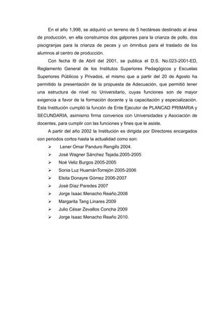 En el año 1,998, se adquirió un terreno de 5 hectáreas destinado al área
de producción, en ella construimos dos galpones para la crianza de pollo, dos
piscigranjas para la crianza de peces y un ómnibus para el traslado de los
alumnos al centro de producción.
Con fecha l9 de Abril del 2001, se publica el D.S. No.023-2001-ED,
Reglamento General de los Institutos Superiores Pedagógicos y Escuelas
Superiores Públicos y Privados, el mismo que a partir del 20 de Agosto ha
permitido la presentación de la propuesta de Adecuación, que permitió tener
una estructura de nivel no Universitario, cuyas funciones son de mayor
exigencia a favor de la formación docente y la capacitación y especialización.
Esta Institución cumplió la función de Ente Ejecutor de PLANCAD PRIMARIA y
SECUNDARIA, asimismo firma convenios con Universidades y Asociación de
docentes, para cumplir con las funciones y fines que le asiste.
A partir del año 2002 la Institución es dirigida por Directores encargados
con periodos cortos hasta la actualidad como son:
 Lener Omar Panduro Rengifo 2004.
 José Wagner Sánchez Tejada.2005-2005
 Noé Veliz Burgos 2005-2005
 Sonia Luz HuamánTorrejón 2005-2006
 Elsita Donayre Gómez 2006-2007
 José Díaz Paredes 2007
 Jorge Isaac Menacho Reaño.2008
 Margarita Tang Linares 2009
 Julio César Zevallos Concha 2009
 Jorge Isaac Menacho Reaño 2010.
 
