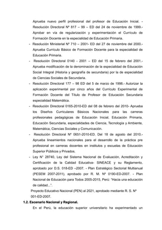 Aprueba nuevo perfil profesional del profesor de Educación Inicial. -
Resolución Directoral Nº 817 – 99 – ED del 24 de noviembre de 1999.-
Aprobar en vía de regularización y experimentación el Currículo de
Formación Docente en la especialidad de Educación Primaria.
- Resolución Ministerial Nº 710 – 2001- ED del 27 de noviembre del 2000.-
Aprueba Currículo Básico de Formación Docente para la especialidad de
Educación Primaria.
- Resolución Directoral 0140 - 2001 – ED del 15 de febrero del 2001.-
Aprueba modificación de la denominación de la especialidad de Educación
Social Integral (Historia y geografía de secundaria) por la de especialidad
de Ciencias Sociales de Secundaria.
- Resolución Directoral 177 – 98 ED del 5 de marzo de 1998.- Autorizar la
aplicación experimental por cinco años del Currículo Experimental de
Formación Docente del Título de Profesor de Educación Secundaria
especialidad Matemática.
- Resolución Directoral 0165-2010-ED del 08 de febrero del 2010- Aprueba
los Diseños Curriculares Básicos Nacionales para las carreras
profesionales pedagógicas de Educación Inicial, Educación Primaria,
Educación Secundaria, especialidades de Ciencia, Tecnología y Ambiente,
Matemática, Ciencias Sociales y Comunicación.
- Resolución Directoral Nº 0651-2010-ED. Del 18 de agosto del 2010.-
Aprueba lineamientos nacionales para el desarrollo de la práctica pre
profesional en carreras docentes en institutos y escuelas de Educación
Superior Públicos y Privados.
- Ley N° 28740, Ley del Sistema Nacional de Evaluación, Acreditación y
Certificación de la Calidad Educativa- SINEACE y su Reglamento,
aprobado por D.S. 018-ED –2007. - Plan Estratégico Sectorial Multianual
(PESEM 2007-2011), aprobado por R. M. Nº 0190-ED-2007. - Plan
Nacional de Educación para Todos 2005-2015, Perú: “Hacia una educación
de calidad...”.
Proyecto Educativo Nacional (PEN) al 2021, aprobado mediante R. S. Nº
001-ED-2007.
1.2. Escenario Nacional y Regional.
En el Perú, la educación superior universitario ha experimentado un
 