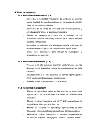 1.4. Matriz de estrategias
1.4.1. Posibilidad de mantenerse. (F.A.)
- Aprovechar la mentalidad innovadora y de cambio de los alumnos
con la finalidad de hacerlos participar en campañas de difusión
sobre los valores institucionales.
- Aprovechar de las firmas de convenios con entidades públicas y
privadas para fortalecer la gestión administrativa.
- Ejecutar los proyectos productivos con la finalidad que los
alumnos de Ciencias Naturales y Ciencias de la Gestión ejecuten
prácticas profesionales.
- Aprovechar los materiales educativos para ejecutar actividades de
enseñanza aprendizaje innovadores altamente significativos.
- Utilizar libros actualizados para reforzar la investigación y
formación de los alumnos.
1.4.2. Posibilidad de sobrevivir. (D.A.)
- Proponer a la alta dirección coordinar oportunamente con los
docentes con la finalidad de reforzar las relaciones internas de la
institución.
- Actualizar el PAT y el RI de acuerdo a las normas vigentes para el
2012. y así evitar ideas aisladas e inoperantes.
- Proponer un currículo pertinente con la finalidad.
1.4.3. Posibilidad de crecer (DO)
- Mejorar la metodología activa en las sesiones de aprendizaje
aprovechando las capacitaciones que tienen los docentes de la
institución.
- Mejorar el clima institucional del I.S.P.“HZG” aprovechando la
capacidad de liderazgo de la Dirección.
- Mejorar las sesiones de aprendizaje aprovechando el Plan
Huascaran y los materiales audiovisuales de última generación.
- Dotar de un currículo diversificado por carreras o especialidades
al Instituto Superior Pedagógico “Horacio Zeballos Gámez”
 