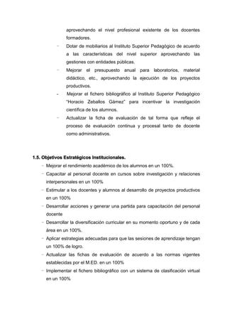 aprovechando el nivel profesional existente de los docentes
formadores.
- Dotar de mobiliarios al Instituto Superior Pedagógico de acuerdo
a las características del nivel superior aprovechando las
gestiones con entidades públicas.
- Mejorar el presupuesto anual para laboratorios, material
didáctico, etc., aprovechando la ejecución de los proyectos
productivos.
- Mejorar el fichero bibliográfico al Instituto Superior Pedagógico
“Horacio Zeballos Gámez” para incentivar la investigación
científica de los alumnos.
- Actualizar la ficha de evaluación de tal forma que refleje el
proceso de evaluación continua y procesal tanto de docente
como administrativos.
1.5. Objetivos Estratégicos Institucionales.
- Mejorar el rendimiento académico de los alumnos en un 100%.
- Capacitar al personal docente en cursos sobre investigación y relaciones
interpersonales en un 100%
- Estimular a los docentes y alumnos al desarrollo de proyectos productivos
en un 100%
- Desarrollar acciones y generar una partida para capacitación del personal
docente
- Desarrollar la diversificación curricular en su momento oportuno y de cada
área en un 100%.
- Aplicar estrategias adecuadas para que las sesiones de aprendizaje tengan
un 100% de logro.
- Actualizar las fichas de evaluación de acuerdo a las normas vigentes
establecidas por el M.ED. en un 100%
- Implementar el fichero bibliográfico con un sistema de clasificación virtual
en un 100%
 