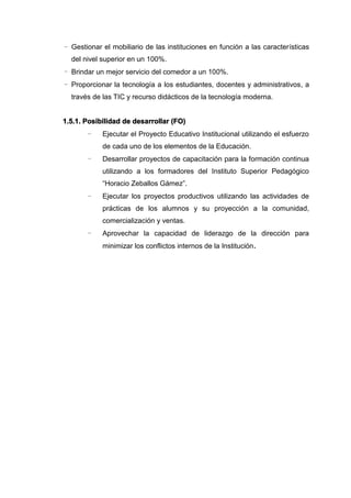 - Gestionar el mobiliario de las instituciones en función a las características
del nivel superior en un 100%.
- Brindar un mejor servicio del comedor a un 100%.
- Proporcionar la tecnología a los estudiantes, docentes y administrativos, a
través de las TIC y recurso didácticos de la tecnología moderna.
1.5.1. Posibilidad de desarrollar (FO)
- Ejecutar el Proyecto Educativo Institucional utilizando el esfuerzo
de cada uno de los elementos de la Educación.
- Desarrollar proyectos de capacitación para la formación continua
utilizando a los formadores del Instituto Superior Pedagógico
“Horacio Zeballos Gámez”.
- Ejecutar los proyectos productivos utilizando las actividades de
prácticas de los alumnos y su proyección a la comunidad,
comercialización y ventas.
- Aprovechar la capacidad de liderazgo de la dirección para
minimizar los conflictos internos de la Institución.
 