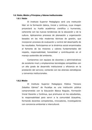 1.6. Visión, Misión y Principios y Valores Institucionales
1.6.1. Visión
El Instituto Superior Pedagógico será una institución
líder en la formación básica, Inicial y continua, cuya imagen
proyectará su huella académica científica y humanista,
coherente con las nuevas tendencias de la educación y de la
cultura. Aplicaremos procesos de planeación y organización
basados en las más modernas técnicas de gestión, que
incorporan procesos de evaluación y control del desempeño de
los resultados. Participamos en la dinámica social encaminados
al fomento de las misiones y valores fundamentales del
respeto, responsabilidad, honestidad y contribuyendo en el
manejo sostenible del ambiente.
Contaremos con equipos de docentes y administrativos
de excelente nivel y emplearemos tecnologías compatibles con
un alto grado de desarrollo institucional y eficiencia en la
prestación del servicio; contando con las alianzas estratégicas
y convenios institucionales.
1.6.2. Misión
El Instituto Superior Pedagógico Público “Horacio
Zeballos Gámez” de Pucallpa es una institución pública
comprometido con la Educación Básica Regular, Formación
Inicial Docente y Continua, que promueve en los estudiantes,
la responsabilidad para servir a la comunidad Ucayalina,
formando docentes competentes, innovadores, investigadores
con conciencia ambiental e intercultural.
 