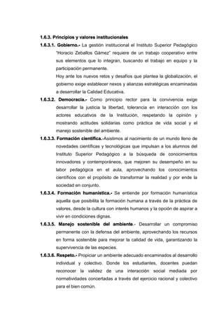 1.6.3. Principios y valores institucionales
1.6.3.1. Gobierno.- La gestión institucional el Instituto Superior Pedagógico
“Horacio Zeballos Gámez” requiere de un trabajo cooperativo entre
sus elementos que lo integran, buscando el trabajo en equipo y la
participación permanente.
Hoy ante los nuevos retos y desafíos que plantea la globalización, el
gobierno exige establecer nexos y alianzas estratégicas encaminadas
a desarrollar la Calidad Educativa.
1.6.3.2. Democracia.- Como principio rector para la convivencia exige
desarrollar la justicia la libertad, tolerancia en interacción con los
actores educativos de la Institución, respetando la opinión y
mostrando actitudes solidarias como práctica de vida social y el
manejo sostenible del ambiente.
1.6.3.3. Formación científica.-Asistimos al nacimiento de un mundo lleno de
novedades científicas y tecnológicas que impulsan a los alumnos del
Instituto Superior Pedagógico a la búsqueda de conocimientos
innovadores y contemporáneos, que mejoren su desempeño en su
labor pedagógica en el aula, aprovechando los conocimientos
científicos con el propósito de transformar la realidad y por ende la
sociedad en conjunto.
1.6.3.4. Formación humanística.- Se entiende por formación humanística
aquella que posibilita la formación humana a través de la práctica de
valores, desde la cultura con interés humanos y la opción de aspirar a
vivir en condiciones dignas.
1.6.3.5. Manejo sostenible del ambiente.- Desarrollar un compromiso
permanente con la defensa del ambiente, aprovechando los recursos
en forma sostenible para mejorar la calidad de vida, garantizando la
supervivencia de las especies.
1.6.3.6. Respeto.- Propiciar un ambiente adecuado encaminados al desarrollo
individual y colectivo. Donde los estudiantes, docentes puedan
reconocer la validez de una interacción social mediada por
normatividades concertadas a través del ejercicio racional y colectivo
para el bien común.
 