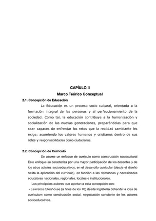 CAPÍULO II
Marco Teórico Conceptual
2.1. Concepción de Educación
La Educación es un proceso socio cultural, orientada a la
formación integral de las personas y al perfeccionamiento de la
sociedad. Como tal, la educación contribuye a la humanización y
socialización de las nuevas generaciones, preparándolas para que
sean capaces de enfrentar los retos que la realidad cambiante les
exige; asumiendo los valores humanos y cristianos dentro de sus
roles y responsabilidades como ciudadanos.
2.2. Concepción de Currículo
Se asume un enfoque de currículo como construcción sociocultural
Este enfoque se caracteriza por una mayor participación de los docentes y de
los otros actores socioeducativos, en el desarrollo curricular (desde el diseño
hasta la aplicación del currículo), en función a las demandas y necesidades
educativas nacionales, regionales, locales e institucionales.
Los principales autores que aportan a esta concepción son:
- Lawrence Stenhouse (a fines de los 70) desde Inglaterra defiende la idea de
currículum como construcción social, negociación constante de los actores
socioeducativos.
 