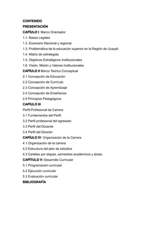CONTENIDO
PRESENTACIÓN
CAPÍULO I: Marco Orientador
1.1. Bases Legales
1.2. Escenario Nacional y regional.
1.3. Problemática de la educación superior en la Región de Ucayali.
1.4. Matriz de estrategias
1.5. Objetivos Estratégicos Institucionales
1.6. Visión, Misión y Valores Institucionales
CAPÍULO II Marco Teórico Conceptual
2.1 Concepción de Educación
2.2 Concepción de Currículo
2.3 Concepción de Aprendizaje
2.4 Concepción de Enseñanza
2.5 Principios Pedagógicos
CAPÍULO III
Perfil Profesional de Carrera
3.1 Fundamentos del Perfil
3.2 Perfil profesional del egresado
3.3 Perfil del Docente
3.4 Perfil del Director
CAPÍULO IV: Organización de la Carrera
4.1 Organización de la carrera
4.2 Estructura del plan de estudios
4.3 Carteles por etapas, semestres académicos y áreas.
CAPÍTULO V: Desarrollo Curricular
5.1 Programación curricular
5.2 Ejecución curricular
5.3 Evaluación curricular
BIBLIOGRAFÍA
 
