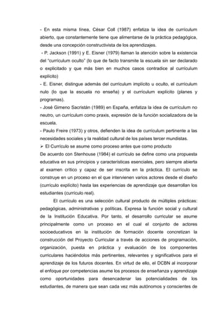 - En esta misma línea, César Coll (1987) enfatiza la idea de currículum
abierto, que constantemente tiene que alimentarse de la práctica pedagógica,
desde una concepción constructivista de los aprendizajes.
- P. Jackson (1991) y E. Eisner (1979) llaman la atención sobre la existencia
del “currículum oculto” (lo que de facto transmite la escuela sin ser declarado
o explicitado y que más bien en muchos casos contradice al currículum
explícito)
- E. Eisner, distingue además del currículum implícito u oculto, el currículum
nulo (lo que la escuela no enseña) y el currículum explícito (planes y
programas).
- José Gimeno Sacristán (1989) en España, enfatiza la idea de currículum no
neutro, un currículum como praxis, expresión de la función socializadora de la
escuela.
- Paulo Freire (1973) y otros, defienden la idea de currículum pertinente a las
necesidades sociales y la realidad cultural de los países tercer mundistas.
 El Currículo se asume como proceso antes que como producto
De acuerdo con Stenhouse (1984) el currículo se define como una propuesta
educativa en sus principios y características esenciales, pero siempre abierta
al examen crítico y capaz de ser inscrita en la práctica. El currículo se
construye en un proceso en el que intervienen varios actores desde el diseño
(currículo explícito) hasta las experiencias de aprendizaje que desarrollan los
estudiantes (currículo real).
El currículo es una selección cultural producto de múltiples prácticas:
pedagógicas, administrativas y políticas. Expresa la función social y cultural
de la Institución Educativa. Por tanto, el desarrollo curricular se asume
principalmente como un proceso en el cual el conjunto de actores
socioeducativos en la institución de formación docente concretizan la
construcción del Proyecto Curricular a través de acciones de programación,
organización, puesta en práctica y evaluación de los componentes
curriculares haciéndolos más pertinentes, relevantes y significativos para el
aprendizaje de los futuros docentes. En virtud de ello, el DCBN al incorporar
el enfoque por competencias asume los procesos de enseñanza y aprendizaje
como oportunidades para desencadenar las potencialidades de los
estudiantes, de manera que sean cada vez más autónomos y conscientes de
 