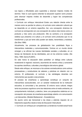 sus logros y dificultades para superarlas y alcanzar mejores niveles de
dominio. Todo lo cual supone entender la educación superior como proceso
para alcanzar mejores niveles de desarrollo y lograr las competencias
profesionales.
 Currículo con enfoque intercultural Existe una relación directa entre la
manera como se percibe la cultura y el currículo como selección cultural que
se desarrolla en un entorno específico. Así, una concepción dinámica de
currículo se corresponde con una concepción de cultura vista menos como un
producto y más como una producción. Ello es contrario a la concepción
estática que presenta a la cultura y al currículo como productos que no se
transforman y que por tanto sólo pueden ser dados, transmitidos y recibidos.
(Da Silva 1998)
Actualmente, los procesos de globalización han posibilitado flujos e
intercambios materiales y comunicacionales. Vivimos en un mundo donde
emergen y se afirman las nuevas identidades sociales y culturales, en un
tiempo de hibridación de las identidades, aún en los entornos rurales. (Da
Silva, 1998, García N.2001).
En este marco la educación debe posibilitar un diálogo entre culturas
revalorando lo regional, nacional y asumiendo de manera crítica y consciente
los aportes científicos, culturales y tecnológicos del entorno global.
Desde este enfoque, se reconoce a los actores socioeducativos como activos
procesadores y constructores de saberes y prácticas en relación con su
entorno. El profesorado, el currículo y las estrategias docentes son
instrumentos que ayudan a ese proceso.
El proceso de enseñanza y aprendizaje constituye un conjunto de
intercambios socioculturales, con un carácter mediacional de la institución
educativa, la comunidad y las personas. El entorno socio cultural, integra
tanto los procesos cognitivos como las relaciones entre el medio ambiente y el
comportamiento individual y colectivo, tiene una perspectiva sistémica en su
concepción del proceso de enseñanza-aprendizaje abierto a la comunicación
y al intercambio. (Modelo Mediacional – Ecosistémico).
Se asume como eje transversal a las áreas y además requiere de un
tratamiento específico desde el área de Educación Intercultural.
 Currículo con enfoque por competencias La tendencia mundial actual hacia
 