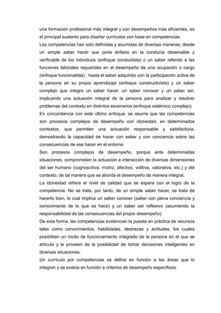 una formación profesional más integral y con desempeños más eficientes, es
el principal sustento para diseñar currículos con base en competencias.
Las competencias han sido definidas y asumidas de diversas maneras, desde
un simple saber hacer que pone énfasis en la conducta observable y
verificable de los individuos (enfoque conductista) o un saber referido a las
funciones laborales requeridas en el desempeño de una ocupación o cargo
(enfoque funcionalista) , hasta el saber adquirido con la participación activa de
la persona en su propio aprendizaje (enfoque constructivista) y un saber
complejo que integra un saber hacer, un saber conocer y un saber ser,
implicando una actuación integral de la persona para analizar y resolver
problemas del contexto en distintos escenarios (enfoque sistémico complejo).
En concordancia con este último enfoque, se asume que las competencias
son procesos complejos de desempeño con idoneidad, en determinados
contextos, que permiten una actuación responsable y satisfactoria,
demostrando la capacidad de hacer con saber y con conciencia sobre las
consecuencias de ese hacer en el entorno.
Son procesos complejos de desempeño, porque ante determinadas
situaciones, comprometen la actuación e interacción de diversas dimensiones
del ser humano (cognoscitiva, motriz, afectivo, volitiva, valorativa, etc.) y del
contexto, de tal manera que se aborda el desempeño de manera integral.
La idoneidad refiere el nivel de calidad que se espera con el logro de la
competencia. No se trata, por tanto, de un simple saber hacer, se trata de
hacerlo bien, lo cual implica un saber conocer (saber con plena conciencia y
conocimiento de lo que se hace) y un saber ser reflexivo (asumiendo la
responsabilidad de las consecuencias del propio desempeño)
De esta forma, las competencias evidencian la puesta en práctica de recursos
tales como conocimientos, habilidades, destrezas y actitudes, los cuales
posibilitan un modo de funcionamiento integrado de la persona en el que se
articula y le proveen de la posibilidad de tomar decisiones inteligentes en
diversas situaciones.
Un currículo por competencias se define en función a las áreas que lo
integran y se evalúa en función a criterios de desempeño específicos.
 