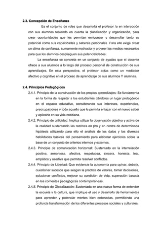 2.3. Concepción de Enseñanza
Es el conjunto de roles que desarrolla el profesor /a en interacción
con sus alumnos teniendo en cuenta la planificación y organización, para
crear oportunidades que les permitan enriquecer y desarrollar tanto su
potencial como sus capacidades y saberes personales. Para ello exige crear
un clima de confianza, sumamente motivador y proveer los medios necesarios
para que los alumnos desplieguen sus potencialidades.
La enseñanza se concreta en un conjunto de ayudas que el docente
ofrece a sus alumnos a lo largo del proceso personal de construcción de sus
aprendizajes. En esta perspectiva, el profesor actúa como un mediador
afectivo y cognitivo en el proceso de aprendizaje de sus alumnos Y alumnas.
2.4. Principios Pedagógicos
2.4.1. Principio de la construcción de los propios aprendizajes: Se fundamenta
en la forma de respetar a los estudiantes dándoles un lugar protagónico
en el espacio educativo, considerando sus intereses, experiencias,
preocupaciones y todo aquello que le permita enlazar con el nuevo saber
y aplicarlo en su vida cotidiana.
2.4.2. Principio de criticidad: Implica utilizar la observación objetiva y activa de
la realidad sustentando las razones en pro y en contra de determinada
hipótesis utilizando para ello el análisis de los datos y las diversas
habilidades básicas del pensamiento para elaborar ejercicios sobre la
base de un conjunto de criterios internos y externos.
2.4.3. Principio de comunicación horizontal: Sustentado en la interrelación
positiva, armoniosa, afectiva, respetuosa, sincera, honesta, leal,
empática y asertiva que permita resolver conflictos.
2.4.4. Principio de Libertad: Que evidencie la autonomía para opinar, debatir,
cuestionar sucesos que sesgan la práctica de valores, tomar decisiones,
solucionar conflictos, mejorar su condición de vida, superación basada
en las corrientes pedagógicas contemporáneas.
2.4.5. Principio de Globalización: Sustentado en una nueva forma de entender
la escuela y la cultura, que implique el uso y desarrollo de herramientas
para aprender y potenciar mentes bien ordenadas, permitiendo una
profunda transformación de los diferentes procesos sociales y culturales.
 