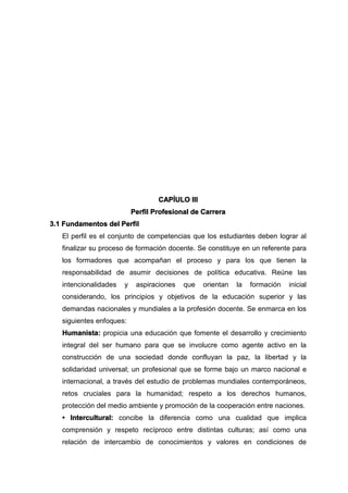 CAPÍULO III
Perfil Profesional de Carrera
3.1 Fundamentos del Perfil
El perfil es el conjunto de competencias que los estudiantes deben lograr al
finalizar su proceso de formación docente. Se constituye en un referente para
los formadores que acompañan el proceso y para los que tienen la
responsabilidad de asumir decisiones de política educativa. Reúne las
intencionalidades y aspiraciones que orientan la formación inicial
considerando, los principios y objetivos de la educación superior y las
demandas nacionales y mundiales a la profesión docente. Se enmarca en los
siguientes enfoques:
Humanista: propicia una educación que fomente el desarrollo y crecimiento
integral del ser humano para que se involucre como agente activo en la
construcción de una sociedad donde confluyan la paz, la libertad y la
solidaridad universal; un profesional que se forme bajo un marco nacional e
internacional, a través del estudio de problemas mundiales contemporáneos,
retos cruciales para la humanidad; respeto a los derechos humanos,
protección del medio ambiente y promoción de la cooperación entre naciones.
• Intercultural: concibe la diferencia como una cualidad que implica
comprensión y respeto recíproco entre distintas culturas; así como una
relación de intercambio de conocimientos y valores en condiciones de
 