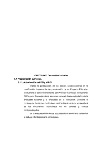 CAPÍTULO V: Desarrollo Curricular
5.1 Programación curricular.
5.1.1. Actualización del PEI y el PCI
Implica la participación de los actores socioeducativos en la
planificación, implementación y evaluación de su Proyecto Educativo
Institucional y consecuentemente del Proyecto Curricular Institucional.
El Proyecto Curricular debe asumirse como el diseño articulador de la
propuesta nacional y la propuesta de la Institución. Contiene el
conjunto de decisiones curriculares pertinentes al contexto sociocultural
de los estudiantes, explicitados en los carteles y sílabos
contextualizados.
En la elaboración de estos documentos es necesario considerar
el trabajo interdisciplinario e interáreas.
 