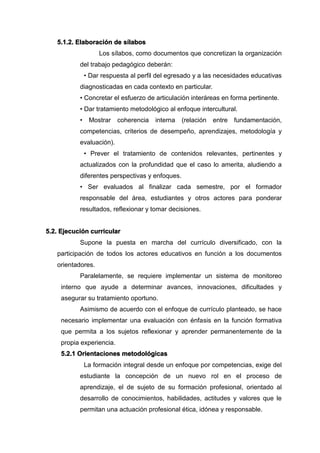 5.1.2. Elaboración de sílabos
Los sílabos, como documentos que concretizan la organización
del trabajo pedagógico deberán:
• Dar respuesta al perfil del egresado y a las necesidades educativas
diagnosticadas en cada contexto en particular.
• Concretar el esfuerzo de articulación interáreas en forma pertinente.
• Dar tratamiento metodológico al enfoque intercultural.
• Mostrar coherencia interna (relación entre fundamentación,
competencias, criterios de desempeño, aprendizajes, metodología y
evaluación).
• Prever el tratamiento de contenidos relevantes, pertinentes y
actualizados con la profundidad que el caso lo amerita, aludiendo a
diferentes perspectivas y enfoques.
• Ser evaluados al finalizar cada semestre, por el formador
responsable del área, estudiantes y otros actores para ponderar
resultados, reflexionar y tomar decisiones.
5.2. Ejecución curricular
Supone la puesta en marcha del currículo diversificado, con la
participación de todos los actores educativos en función a los documentos
orientadores.
Paralelamente, se requiere implementar un sistema de monitoreo
interno que ayude a determinar avances, innovaciones, dificultades y
asegurar su tratamiento oportuno.
Asimismo de acuerdo con el enfoque de currículo planteado, se hace
necesario implementar una evaluación con énfasis en la función formativa
que permita a los sujetos reflexionar y aprender permanentemente de la
propia experiencia.
5.2.1 Orientaciones metodológicas
La formación integral desde un enfoque por competencias, exige del
estudiante la concepción de un nuevo rol en el proceso de
aprendizaje, el de sujeto de su formación profesional, orientado al
desarrollo de conocimientos, habilidades, actitudes y valores que le
permitan una actuación profesional ética, idónea y responsable.
 