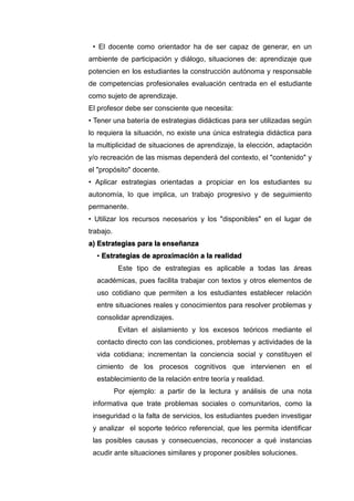 • El docente como orientador ha de ser capaz de generar, en un
ambiente de participación y diálogo, situaciones de: aprendizaje que
potencien en los estudiantes la construcción autónoma y responsable
de competencias profesionales evaluación centrada en el estudiante
como sujeto de aprendizaje.
El profesor debe ser consciente que necesita:
• Tener una batería de estrategias didácticas para ser utilizadas según
lo requiera la situación, no existe una única estrategia didáctica para
la multiplicidad de situaciones de aprendizaje, la elección, adaptación
y/o recreación de las mismas dependerá del contexto, el "contenido" y
el "propósito" docente.
• Aplicar estrategias orientadas a propiciar en los estudiantes su
autonomía, lo que implica, un trabajo progresivo y de seguimiento
permanente.
• Utilizar los recursos necesarios y los "disponibles" en el lugar de
trabajo.
a) Estrategias para la enseñanza
• Estrategias de aproximación a la realidad
Este tipo de estrategias es aplicable a todas las áreas
académicas, pues facilita trabajar con textos y otros elementos de
uso cotidiano que permiten a los estudiantes establecer relación
entre situaciones reales y conocimientos para resolver problemas y
consolidar aprendizajes.
Evitan el aislamiento y los excesos teóricos mediante el
contacto directo con las condiciones, problemas y actividades de la
vida cotidiana; incrementan la conciencia social y constituyen el
cimiento de los procesos cognitivos que intervienen en el
establecimiento de la relación entre teoría y realidad.
Por ejemplo: a partir de la lectura y análisis de una nota
informativa que trate problemas sociales o comunitarios, como la
inseguridad o la falta de servicios, los estudiantes pueden investigar
y analizar el soporte teórico referencial, que les permita identificar
las posibles causas y consecuencias, reconocer a qué instancias
acudir ante situaciones similares y proponer posibles soluciones.
 