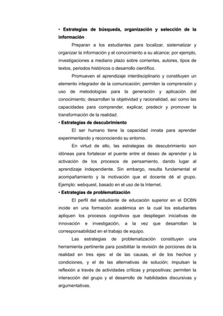 • Estrategias de búsqueda, organización y selección de la
información
Preparan a los estudiantes para localizar, sistematizar y
organizar la información y el conocimiento a su alcance; por ejemplo,
investigaciones a mediano plazo sobre corrientes, autores, tipos de
textos, periodos históricos o desarrollo científico.
Promueven el aprendizaje interdisciplinario y constituyen un
elemento integrador de la comunicación; permiten la comprensión y
uso de metodologías para la generación y aplicación del
conocimiento; desarrollan la objetividad y racionalidad, así como las
capacidades para comprender, explicar, predecir y promover la
transformación de la realidad.
• Estrategias de descubrimiento
El ser humano tiene la capacidad innata para aprender
experimentando y reconociendo su entorno.
En virtud de ello, las estrategias de descubrimiento son
idóneas para fortalecer el puente entre el deseo de aprender y la
activación de los procesos de pensamiento, dando lugar al
aprendizaje independiente. Sin embargo, resulta fundamental el
acompañamiento y la motivación que el docente dé al grupo.
Ejemplo: webquest, basado en el uso de la Internet.
• Estrategias de problematización
El perfil del estudiante de educación superior en el DCBN
incide en una formación académica en la cual los estudiantes
apliquen los procesos cognitivos que despliegan iniciativas de
innovación e investigación, a la vez que desarrollan la
corresponsabilidad en el trabajo de equipo.
Las estrategias de problematización constituyen una
herramienta pertinente para posibilitar la revisión de porciones de la
realidad en tres ejes: el de las causas, el de los hechos y
condiciones, y el de las alternativas de solución; impulsan la
reflexión a través de actividades críticas y propositivas; permiten la
interacción del grupo y el desarrollo de habilidades discursivas y
argumentativas.
 