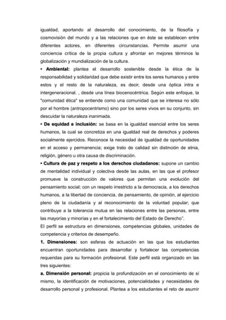 igualdad, aportando al desarrollo del conocimiento, de la filosofía y
cosmovisión del mundo y a las relaciones que en éste se establecen entre
diferentes actores, en diferentes circunstancias. Permite asumir una
conciencia crítica de la propia cultura y afrontar en mejores términos la
globalización y mundialización de la cultura.
• Ambiental: plantea el desarrollo sostenible desde la ética de la
responsabilidad y solidaridad que debe existir entre los seres humanos y entre
estos y el resto de la naturaleza, es decir, desde una óptica intra e
intergeneracional. , desde una línea biocenocéntrica. Según este enfoque, la
"comunidad ética" se entiende como una comunidad que se interesa no sólo
por el hombre (antropocentrismo) sino por los seres vivos en su conjunto, sin
descuidar la naturaleza inanimada.
• De equidad e inclusión: se basa en la igualdad esencial entre los seres
humanos, la cual se concretiza en una igualdad real de derechos y poderes
socialmente ejercidos. Reconoce la necesidad de igualdad de oportunidades
en el acceso y permanencia; exige trato de calidad sin distinción de etnia,
religión, género u otra causa de discriminación.
• Cultura de paz y respeto a los derechos ciudadanos: supone un cambio
de mentalidad individual y colectiva desde las aulas, en las que el profesor
promueve la construcción de valores que permitan una evolución del
pensamiento social; con un respeto irrestricto a la democracia, a los derechos
humanos, a la libertad de conciencia, de pensamiento, de opinión, al ejercicio
pleno de la ciudadanía y al reconocimiento de la voluntad popular; que
contribuye a la tolerancia mutua en las relaciones entre las personas, entre
las mayorías y minorías y en el fortalecimiento del Estado de Derecho”.
El perfil se estructura en dimensiones, competencias globales, unidades de
competencia y criterios de desempeño.
1. Dimensiones: son esferas de actuación en las que los estudiantes
encuentran oportunidades para desarrollar y fortalecer las competencias
requeridas para su formación profesional. Este perfil está organizado en las
tres siguientes:
a. Dimensión personal: propicia la profundización en el conocimiento de sí
mismo, la identificación de motivaciones, potencialidades y necesidades de
desarrollo personal y profesional. Plantea a los estudiantes el reto de asumir
 