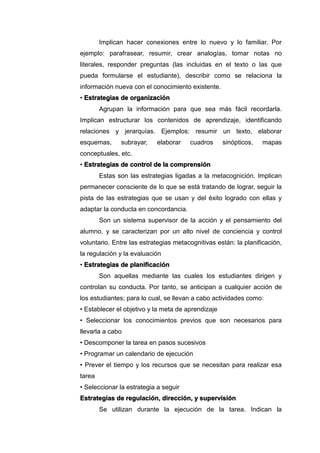 Implican hacer conexiones entre lo nuevo y lo familiar. Por
ejemplo: parafrasear, resumir, crear analogías, tomar notas no
literales, responder preguntas (las incluidas en el texto o las que
pueda formularse el estudiante), describir como se relaciona la
información nueva con el conocimiento existente.
• Estrategias de organización
Agrupan la información para que sea más fácil recordarla.
Implican estructurar los contenidos de aprendizaje, identificando
relaciones y jerarquías. Ejemplos: resumir un texto, elaborar
esquemas, subrayar, elaborar cuadros sinópticos, mapas
conceptuales, etc.
• Estrategias de control de la comprensión
Estas son las estrategias ligadas a la metacognición. Implican
permanecer consciente de lo que se está tratando de lograr, seguir la
pista de las estrategias que se usan y del éxito logrado con ellas y
adaptar la conducta en concordancia.
Son un sistema supervisor de la acción y el pensamiento del
alumno, y se caracterizan por un alto nivel de conciencia y control
voluntario. Entre las estrategias metacognitivas están: la planificación,
la regulación y la evaluación
• Estrategias de planificación
Son aquellas mediante las cuales los estudiantes dirigen y
controlan su conducta. Por tanto, se anticipan a cualquier acción de
los estudiantes; para lo cual, se llevan a cabo actividades como:
• Establecer el objetivo y la meta de aprendizaje
• Seleccionar los conocimientos previos que son necesarios para
llevarla a cabo
• Descomponer la tarea en pasos sucesivos
• Programar un calendario de ejecución
• Prever el tiempo y los recursos que se necesitan para realizar esa
tarea
• Seleccionar la estrategia a seguir
Estrategias de regulación, dirección, y supervisión
Se utilizan durante la ejecución de la tarea. Indican la
 