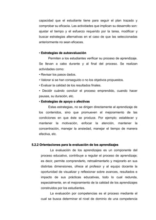 capacidad que el estudiante tiene para seguir el plan trazado y
comprobar su eficacia. Las actividades que implican su desarrollo son:
ajustar el tiempo y el esfuerzo requerido por la tarea, modificar y
buscar estrategias alternativas en el caso de que las seleccionadas
anteriormente no sean eficaces.
• Estrategias de autoevaluación
Permiten a los estudiantes verificar su proceso de aprendizaje.
Se llevan a cabo durante y al final del proceso. Se realizan
actividades como:
• Revisar los pasos dados.
• Valorar si se han conseguido o no los objetivos propuestos.
• Evaluar la calidad de los resultados finales.
• Decidir cuándo concluir el proceso emprendido, cuando hacer
pausas, su duración, etc.
• Estrategias de apoyo o afectivas
Estas estrategias, no se dirigen directamente al aprendizaje de
los contenidos, sino que promueven el mejoramiento de las
condiciones en que éste se produce. Por ejemplo: establecer y
mantener la motivación, enfocar la atención, mantener la
concentración, manejar la ansiedad, manejar el tiempo de manera
efectiva, etc.
5.2.2 Orientaciones para la evaluación de los aprendizajes
La evaluación de los aprendizajes es un componente del
proceso educativo, contribuye a regular el proceso de aprendizaje;
es decir, permite comprenderlo, retroalimentarlo y mejorarlo en sus
distintas dimensiones, ofrece al profesor y al equipo docente la
oportunidad de visualizar y reflexionar sobre avances, resultados e
impacto de sus prácticas educativas, todo lo cual redunda,
especialmente, en el mejoramiento de la calidad de los aprendizajes
construidos por los estudiantes.
La evaluación por competencias es el proceso mediante el
cual se busca determinar el nivel de dominio de una competencia
 