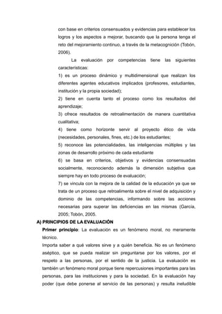 con base en criterios consensuados y evidencias para establecer los
logros y los aspectos a mejorar, buscando que la persona tenga el
reto del mejoramiento continuo, a través de la metacognición (Tobón,
2006).
La evaluación por competencias tiene las siguientes
características:
1) es un proceso dinámico y multidimensional que realizan los
diferentes agentes educativos implicados (profesores, estudiantes,
institución y la propia sociedad);
2) tiene en cuenta tanto el proceso como los resultados del
aprendizaje;
3) ofrece resultados de retroalimentación de manera cuantitativa
cualitativa;
4) tiene como horizonte servir al proyecto ético de vida
(necesidades, personales, fines, etc.) de los estudiantes;
5) reconoce las potencialidades, las inteligencias múltiples y las
zonas de desarrollo próximo de cada estudiante
6) se basa en criterios, objetivos y evidencias consensuadas
socialmente, reconociendo además la dimensión subjetiva que
siempre hay en todo proceso de evaluación;
7) se vincula con la mejora de la calidad de la educación ya que se
trata de un proceso que retroalimenta sobre el nivel de adquisición y
dominio de las competencias, informando sobre las acciones
necesarias para superar las deficiencias en las mismas (García,
2005; Tobón, 2005.
A) PRINCIPIOS DE LA EVALUACIÓN
Primer principio: La evaluación es un fenómeno moral, no meramente
técnico.
Importa saber a qué valores sirve y a quién beneficia. No es un fenómeno
aséptico, que se pueda realizar sin preguntarse por los valores, por el
respeto a las personas, por el sentido de la justicia. La evaluación es
también un fenómeno moral porque tiene repercusiones importantes para las
personas, para las instituciones y para la sociedad. En la evaluación hay
poder (que debe ponerse al servicio de las personas) y resulta ineludible
 