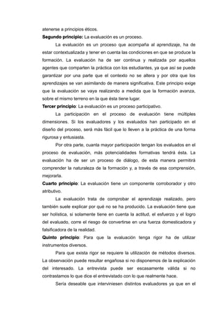 atenerse a principios éticos.
Segundo principio: La evaluación es un proceso.
La evaluación es un proceso que acompaña al aprendizaje, ha de
estar contextualizada y tener en cuenta las condiciones en que se produce la
formación. La evaluación ha de ser continua y realizada por aquellos
agentes que comparten la práctica con los estudiantes, ya que así se puede
garantizar por una parte que el contexto no se altera y por otra que los
aprendizajes se van asimilando de manera significativa. Este principio exige
que la evaluación se vaya realizando a medida que la formación avanza,
sobre el mismo terreno en la que ésta tiene lugar.
Tercer principio: La evaluación es un proceso participativo.
La participación en el proceso de evaluación tiene múltiples
dimensiones. Si los evaluadores y los evaluados han participado en el
diseño del proceso, será más fácil que lo lleven a la práctica de una forma
rigurosa y entusiasta.
Por otra parte, cuanta mayor participación tengan los evaluados en el
proceso de evaluación, más potencialidades formativas tendrá ésta. La
evaluación ha de ser un proceso de diálogo, de esta manera permitirá
comprender la naturaleza de la formación y, a través de esa comprensión,
mejorarla.
Cuarto principio: La evaluación tiene un componente corroborador y otro
atributivo.
La evaluación trata de comprobar el aprendizaje realizado, pero
también suele explicar por qué no se ha producido. La evaluación tiene que
ser holística, si solamente tiene en cuenta la actitud, el esfuerzo y el logro
del evaluado, corre el riesgo de convertirse en una fuerza domesticadora y
falsificadora de la realidad.
Quinto principio: Para que la evaluación tenga rigor ha de utilizar
instrumentos diversos.
Para que exista rigor se requiere la utilización de métodos diversos.
La observación puede resultar engañosa si no disponemos de la explicación
del interesado. La entrevista puede ser escasamente válida si no
contrastamos lo que dice el entrevistado con lo que realmente hace.
Sería deseable que interviniesen distintos evaluadores ya que en el
 